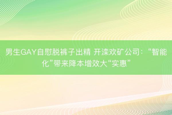 男生GAY自慰脱裤子出精 开滦欢矿公司：“智能化”带来降本增效大“实惠”