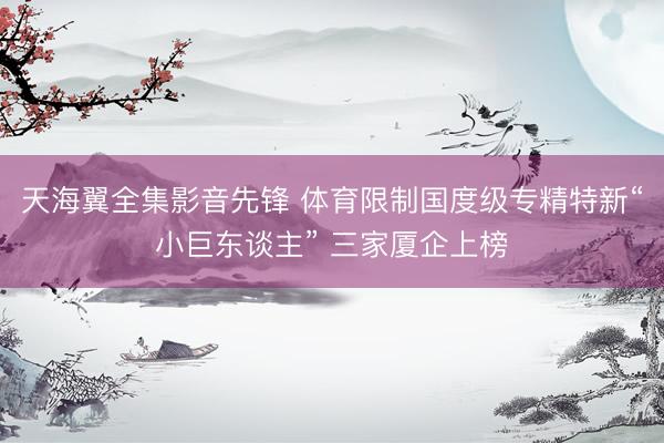 天海翼全集影音先锋 体育限制国度级专精特新“小巨东谈主” 三家厦企上榜