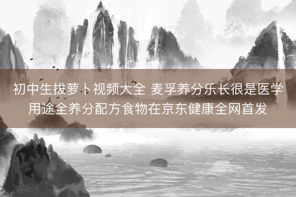 初中生拔萝卜视频大全 麦孚养分乐长很是医学用途全养分配方食物在京东健康全网首发