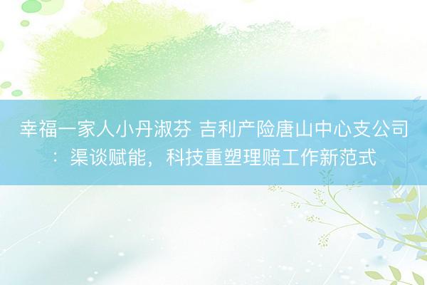 幸福一家人小丹淑芬 吉利产险唐山中心支公司：渠谈赋能，科技重塑理赔工作新范式