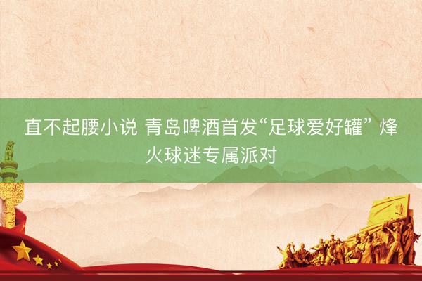 直不起腰小说 青岛啤酒首发“足球爱好罐” 烽火球迷专属派对
