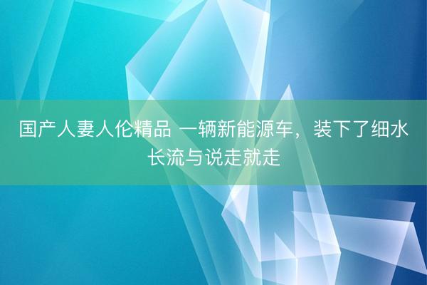 国产人妻人伦精品 一辆新能源车，装下了细水长流与说走就走
