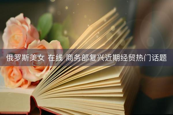 俄罗斯美女 在线 商务部复兴近期经贸热门话题