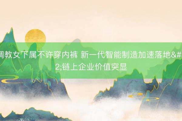 调教女下属不许穿内裤 新一代智能制造加速落地 链上企业价值突显