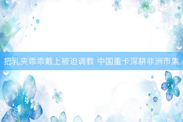 把乳夹乖乖戴上被迫调教 中国重卡深耕非洲市集