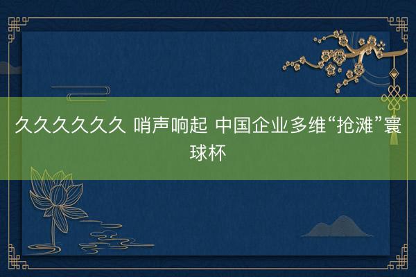 久久久久久久 哨声响起 中国企业多维“抢滩”寰球杯