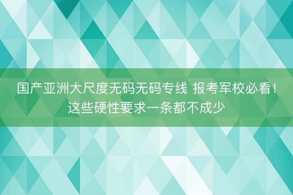 国产亚洲大尺度无码无码专线 报考军校必看!这些硬性要求一条都不成少