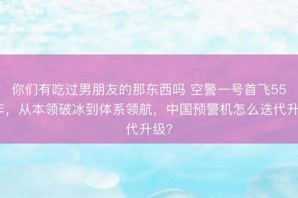 你们有吃过男朋友的那东西吗 空警一号首飞55周年，从本领破冰到体系领航，中国预警机怎么迭代升级？