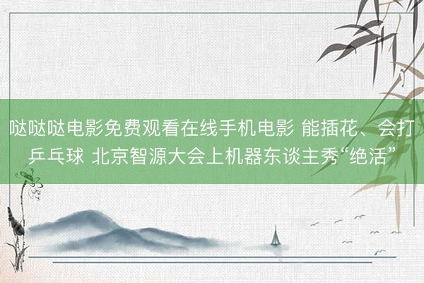 哒哒哒电影免费观看在线手机电影 能插花、会打乒乓球 北京智源大会上机器东谈主秀“绝活”