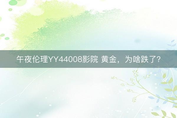 午夜伦理YY44008影院 黄金，为啥跌了？