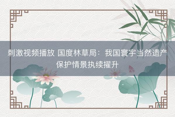 刺激视频播放 国度林草局：我国寰宇当然遗产保护情景执续擢升