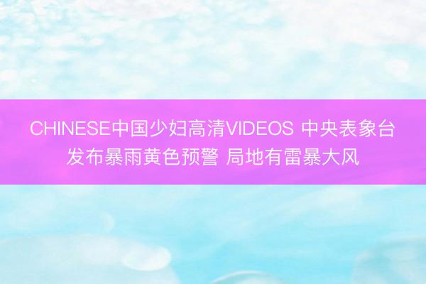 CHINESE中国少妇高清VIDEOS 中央表象台发布暴雨黄色预警 局地有雷暴大风