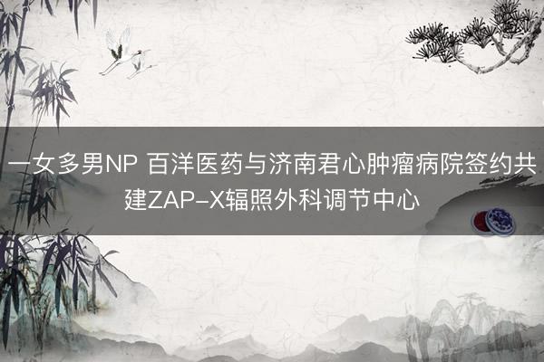 一女多男NP 百洋医药与济南君心肿瘤病院签约共建ZAP-X辐照外科调节中心