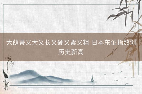 大荫蒂又大又长又硬又紧又粗 日本东证指数创历史新高