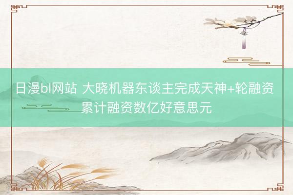 日漫bl网站 大晓机器东谈主完成天神+轮融资 累计融资数亿好意思元