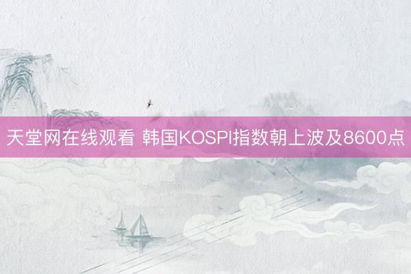 天堂网在线观看 韩国KOSPI指数朝上波及8600点