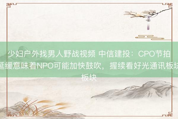 少妇户外找男人野战视频 中信建投:CPO节拍延缓意味着NPO可能加快鼓吹,握续看好光通讯板块