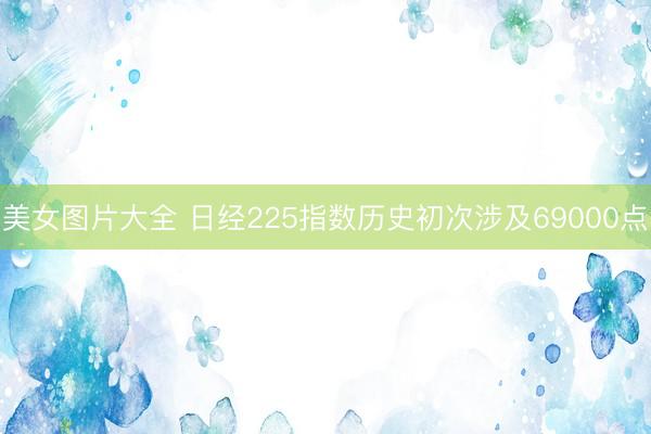 美女图片大全 日经225指数历史初次涉及69000点
