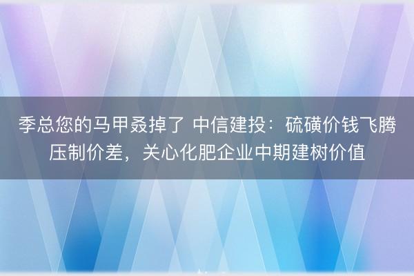 季总您的马甲叒掉了 中信建投：硫磺价钱飞腾压制价差，关心化肥企业中期建树价值