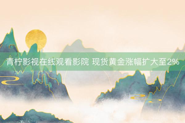 青柠影视在线观看影院 现货黄金涨幅扩大至2%