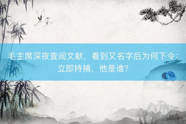毛主席深夜查阅文献,看到又名字后为何下令:立即持捕,他是谁?