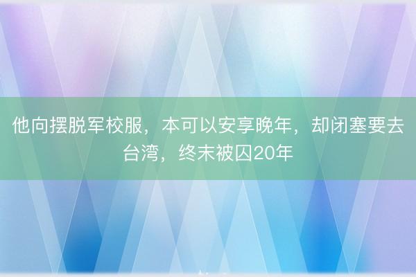 他向摆脱军校服,本可以安享晚年,却闭塞要去台湾,终末被囚20年