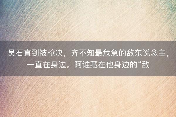 吴石直到被枪决，齐不知最危急的敌东说念主，一直在身边。阿谁藏在他身边的“敌
