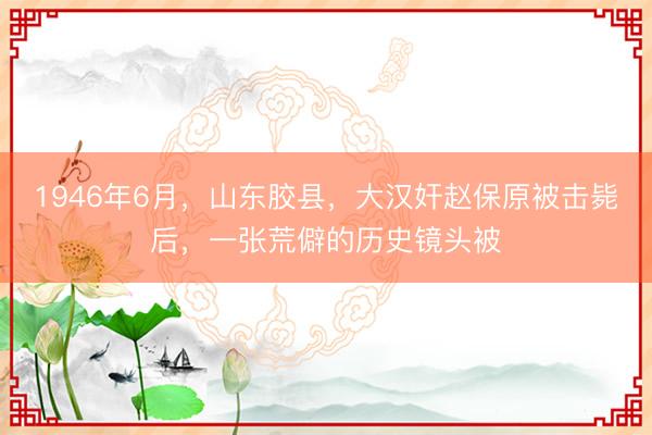1946年6月,山东胶县,大汉奸赵保原被击毙后,一张荒僻的历史镜头被