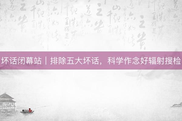 坏话闭幕站｜排除五大坏话，科学作念好辐射搜检