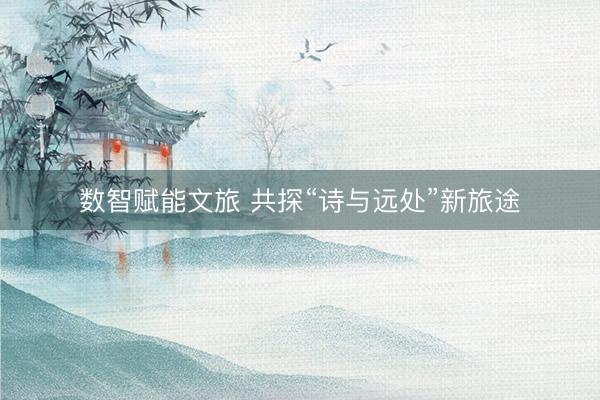 数智赋能文旅 共探“诗与远处”新旅途
