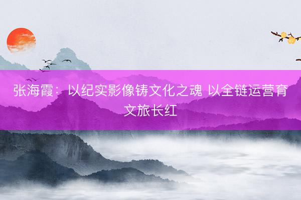 张海霞:以纪实影像铸文化之魂 以全链运营育文旅长红