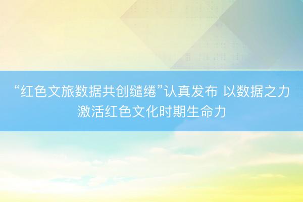“红色文旅数据共创缱绻”认真发布 以数据之力激活红色文化时期生命力