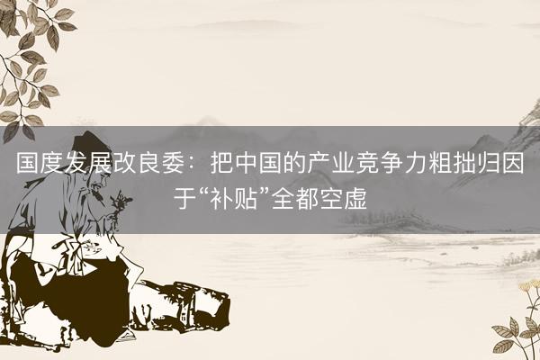 国度发展改良委：把中国的产业竞争力粗拙归因于“补贴”全都空虚