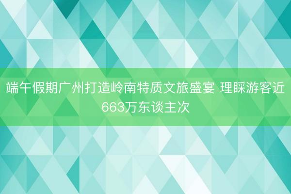 端午假期广州打造岭南特质文旅盛宴 理睬游客近663万东谈主次