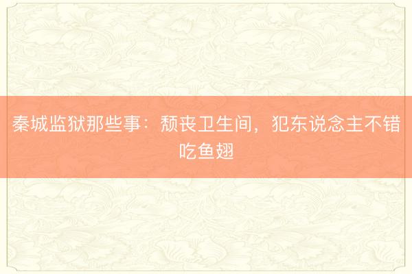 秦城监狱那些事：颓丧卫生间，犯东说念主不错吃鱼翅