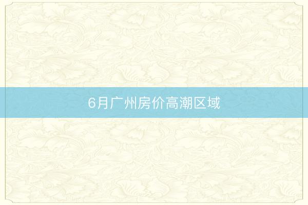 6月广州房价高潮区域