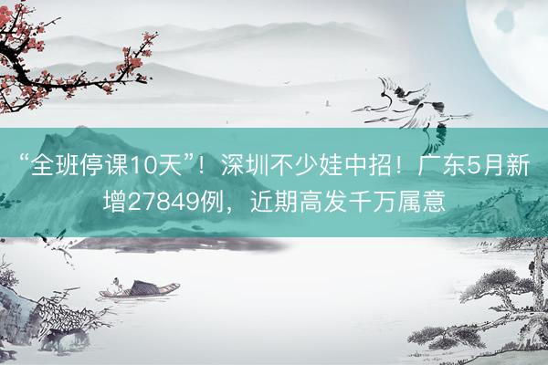 “全班停课10天”!深圳不少娃中招!广东5月新增27849例,近期高发千万属意
