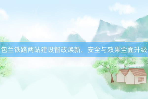 包兰铁路两站建设智改焕新,安全与效果全面升级