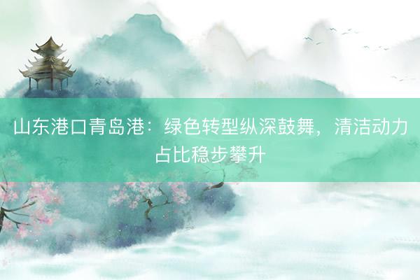 山东港口青岛港：绿色转型纵深鼓舞，清洁动力占比稳步攀升
