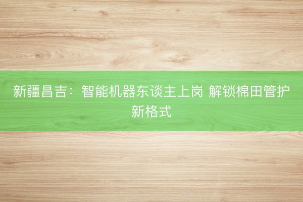 新疆昌吉:智能机器东谈主上岗 解锁棉田管护新格式